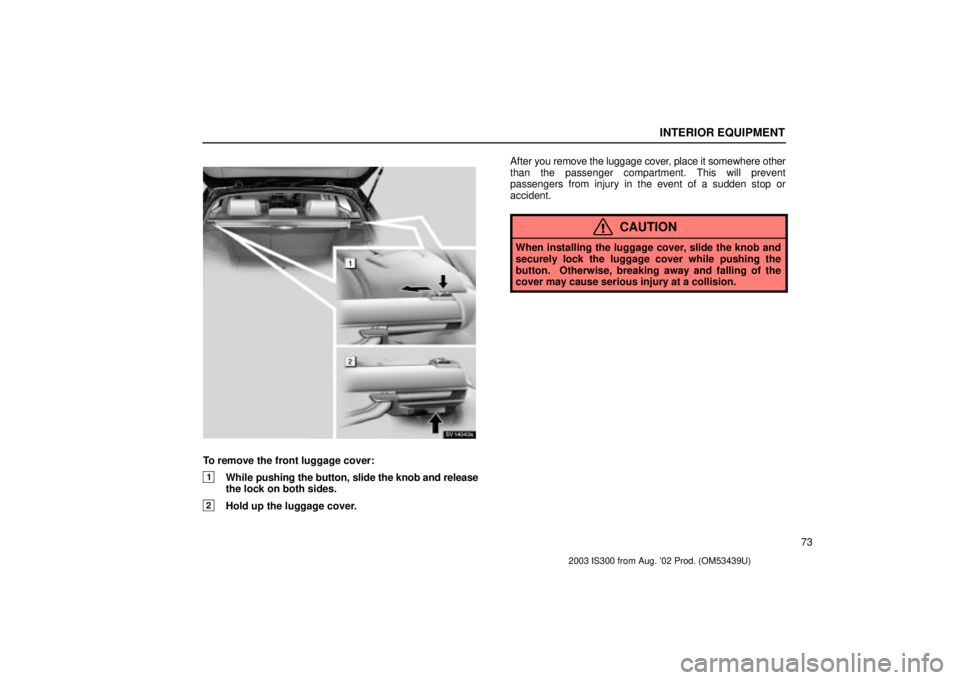 Lexus IS300 2003  Engine / LEXUS 2003 IS300  (OM53439U) Manual Online INTERIOR EQUIPMENT
73
SV14043a
To remove the front luggage cover:
1While pushing the button, slide the knob and release
the lock on both sides.
2Hold up the luggage cover. After 
you remove the luggag