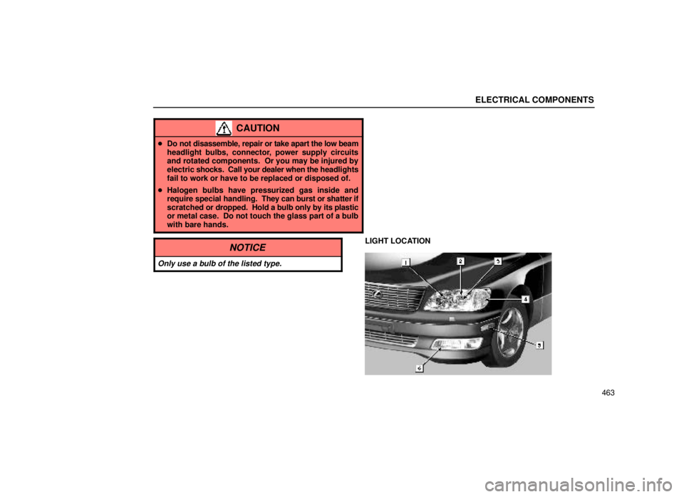 lexus LS400 1999  Comfort Adjustment / LEXUS 1999 LS400 OWNERS MANUAL (OM50514U) ELECTRICAL COMPONENTS
463
CAUTION
Do not disassemble, repair or take apart the low beam
headlight bulbs, connector, power supply circuits
and rotated components.  Or you may be injured by
electric  s