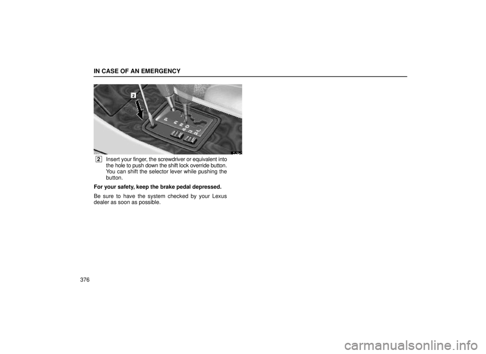 lexus LS400 1999 Electrical Components / LEXUS 1999 LS400 OWNERS MANUAL (OM50514U) IN CASE OF AN EMERGENCY
376
40L026-3
2Insert your finger, the screwdriver or equivalent into
the hole to push down the shift lock override button.
You can shift the selector lever while pushing the
lexus LS400 1999 Electrical Components / LEXUS 1999 LS400 OWNERS MANUAL (OM50514U) IN CASE OF AN EMERGENCY
376
40L026-3
2Insert your finger, the screwdriver or equivalent into
the hole to push down the shift lock override button.
You can shift the selector lever while pushing the