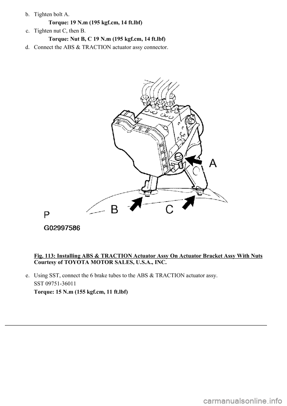 LEXUS LS430 2003  Factory Repair Manual b. Tighten bolt A. 
Torque: 19 N.m (195 kgf.cm, 14 ft.lbf)  
c. Tighten nut C, then B. 
Torque: Nut B, C 19 N.m (195 kgf.cm, 14 ft.lbf)  
d. Connect the ABS & TRACTION actuator assy connector. 
Fig. 1