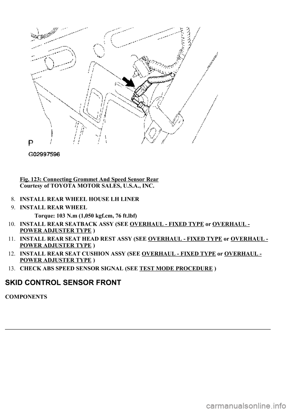 LEXUS LS430 2003  Factory Repair Manual Fig. 123: Connecting Grommet And Speed Sensor Rear 
Courtesy of TOYOTA MOTOR SALES, U.S.A., INC. 
8.INSTALL REAR WHEEL HOUSE LH LINER  
9.INSTALL REAR WHEEL 
Torque: 103 N.m (1,050 kgf.cm, 76 ft.lbf) 