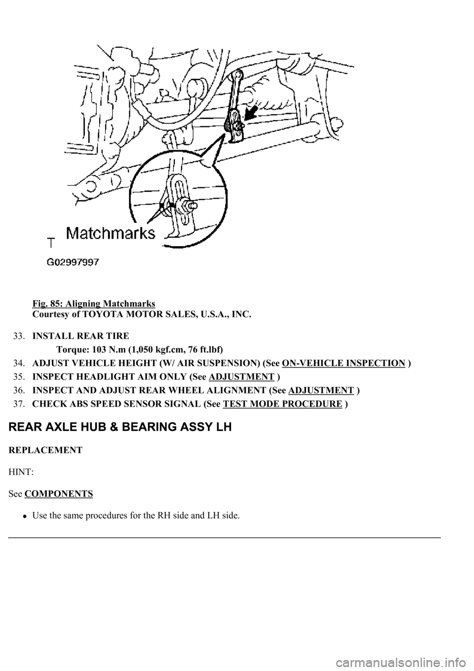 LEXUS LS430 2003 Factory Repair Manual Fig. 85: Aligning Matchmarks
Courtesy of TOYOTA MOTOR SALES, U.S.A., INC.
33.INSTALL REAR TIRE
Torque: 103 N.m (1,050 kgf.cm, 76 ft.lbf)
34.ADJUST VEHICLE HEIGHT (W/ AIR SUSPENSION) (See ON
-VEHI LEXUS LS430 2003 Factory Repair Manual Fig. 85: Aligning Matchmarks
Courtesy of TOYOTA MOTOR SALES, U.S.A., INC.
33.INSTALL REAR TIRE
Torque: 103 N.m (1,050 kgf.cm, 76 ft.lbf)
34.ADJUST VEHICLE HEIGHT (W/ AIR SUSPENSION) (See ON
-VEHI