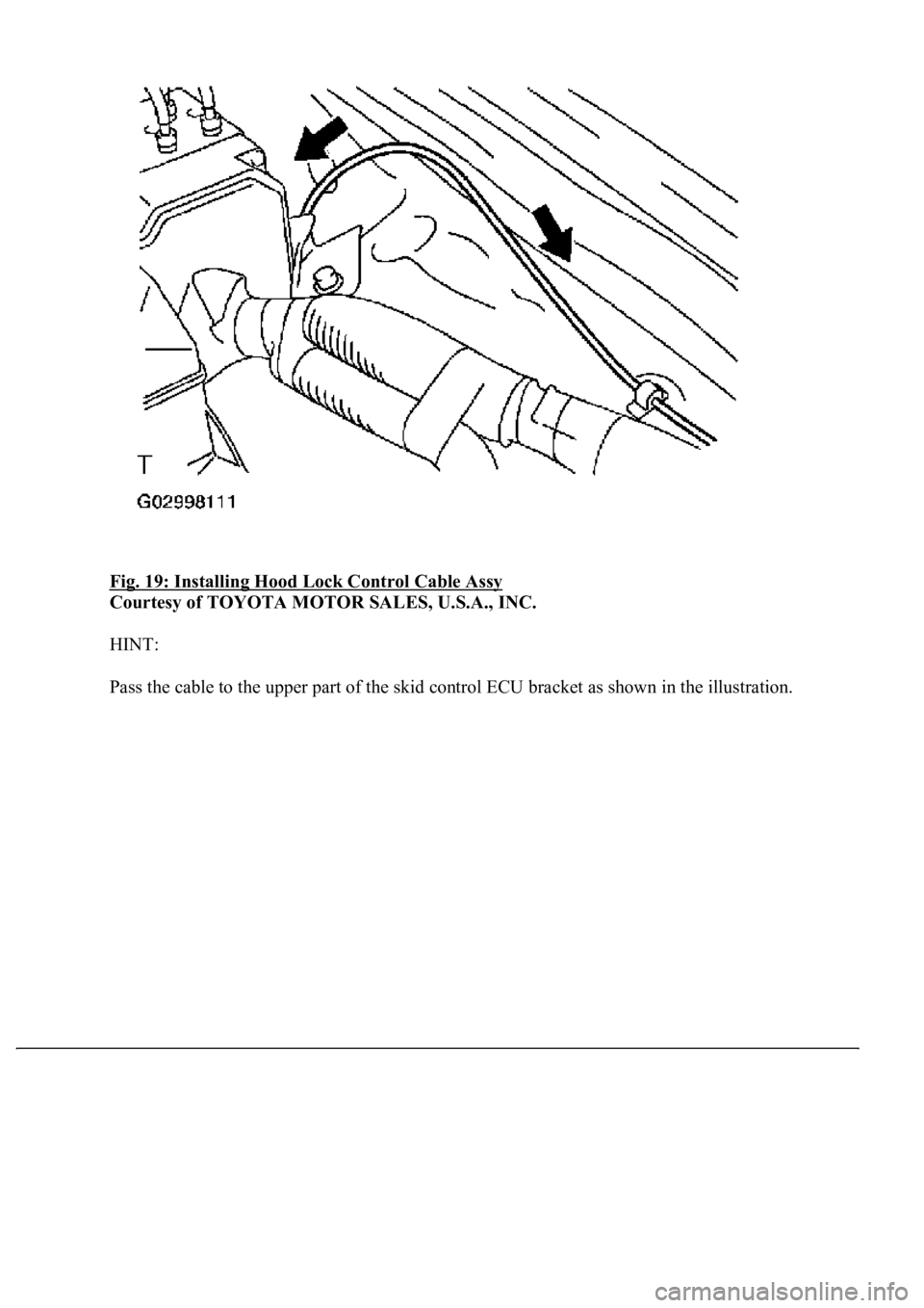 LEXUS LS430 2003  Factory Repair Manual Fig. 19: Installing Hood Lock Control Cable Assy 
Courtesy of TOYOTA MOTOR SALES, U.S.A., INC. 
HINT: 
Pass the cable to the upper part of the skid control ECU bracket as shown in the illustration. 