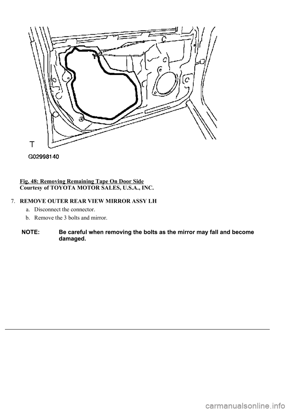 LEXUS LS430 2003  Factory Repair Manual Fig. 48: Removing Remaining Tape On Door Side 
Courtesy of TOYOTA MOTOR SALES, U.S.A., INC. 
7.REMOVE OUTER REAR VIEW MIRROR ASSY LH 
a. Disconnect the connector.  
b. Remove the 3 bolts and mirror.  