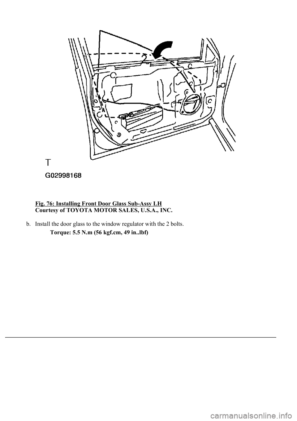 LEXUS LS430 2003  Factory Repair Manual Fig. 76: Installing Front Door Glass Sub-Assy LH 
Courtesy of TOYOTA MOTOR SALES, U.S.A., INC. 
b. Install the door glass to the window regulator with the 2 bolts. 
Torque: 5.5 N.m (56 kgf.cm, 49 in..