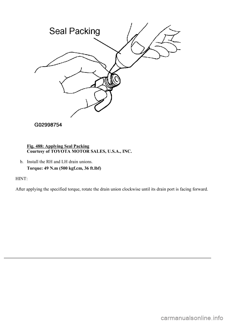 LEXUS LS430 2003  Factory Repair Manual Fig. 488: Applying Seal Packing 
Courtesy of TOYOTA MOTOR SALES, U.S.A., INC. 
b. Install the RH and LH drain unions.  
Torque: 49 N.m (500 kgf.cm, 36 ft.lbf)  
HINT: 
After appl
ying the specified to