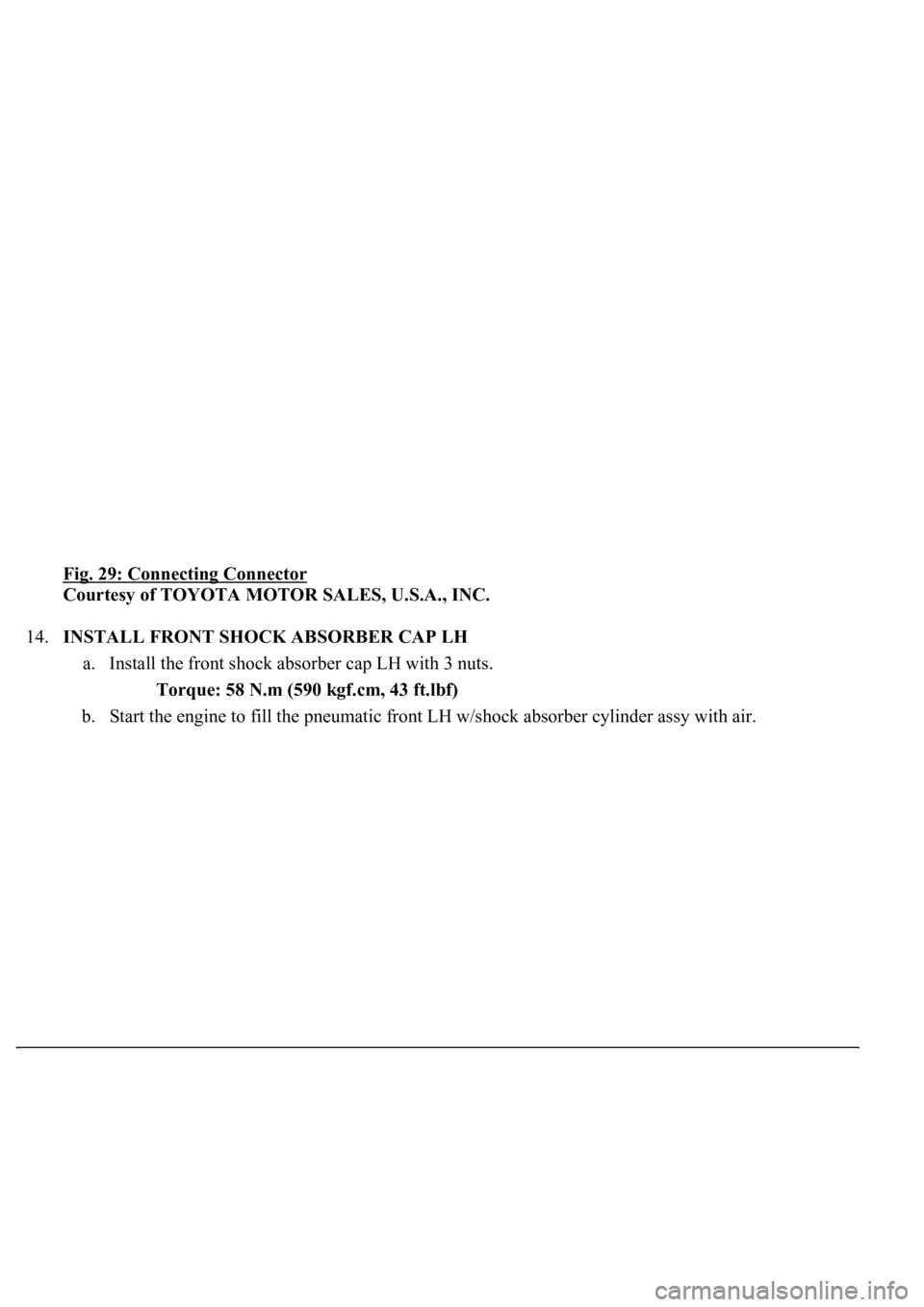 LEXUS LS430 2003  Factory Repair Manual Fig. 29: Connecting Connector 
Courtesy of TOYOTA MOTOR SALES, U.S.A., INC. 
14.INSTALL FRONT SHOCK ABSORBER CAP LH 
a. Install the front shock absorber cap LH with 3 nuts. 
Torque: 58 N.m (590 kgf.cm