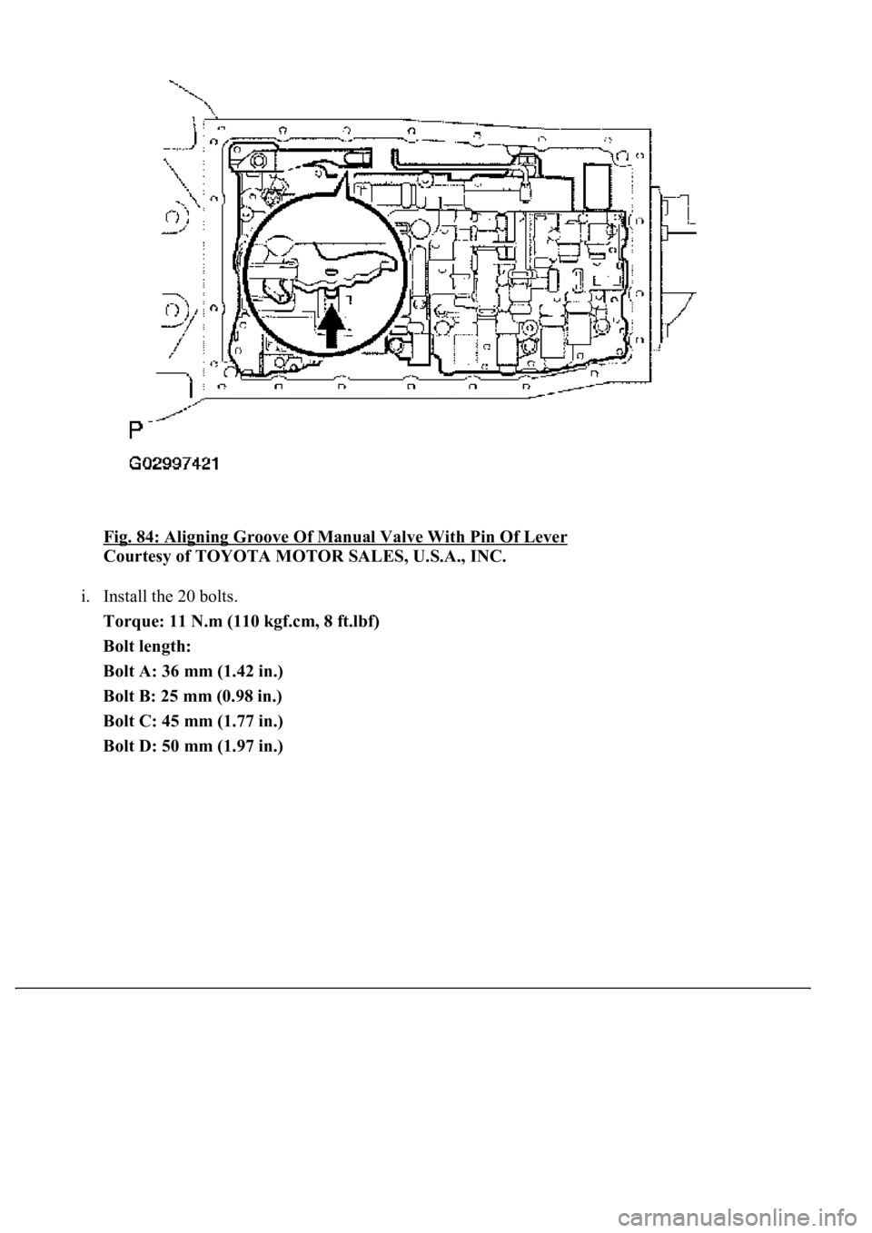 LEXUS LS430 2003  Factory Repair Manual Fig. 84: Aligning Groove Of Manual Valve With Pin Of Lever 
Courtesy of TOYOTA MOTOR SALES, U.S.A., INC. 
i. Install the 20 bolts.  
Torque: 11 N.m (110 kgf.cm, 8 ft.lbf)  
Bolt length:  
Bolt A: 36 m