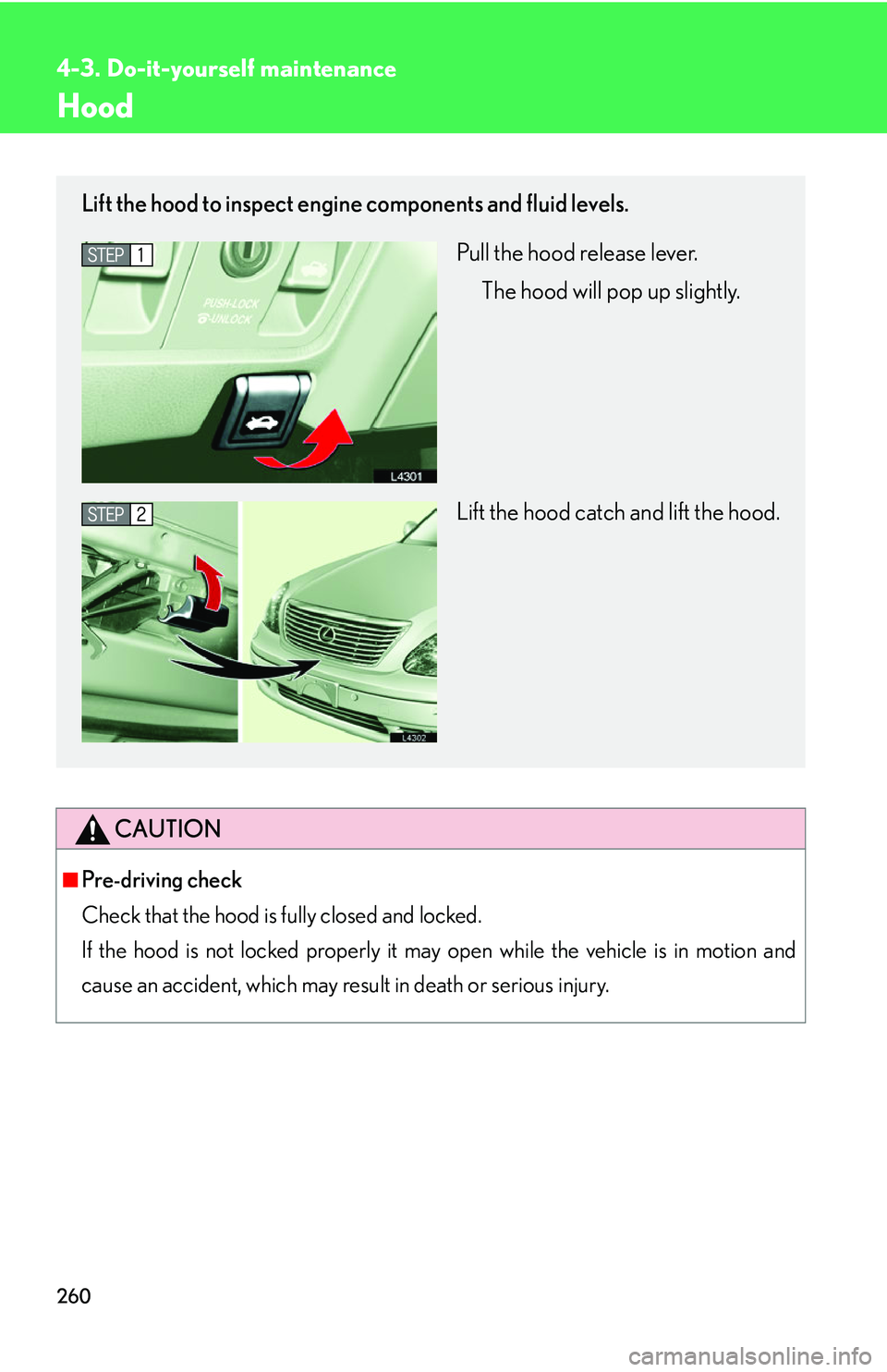 LEXUS LS430 2006  Owners Manual 260
4-3. Do-it-yourself maintenance
Hood
CAUTION
■Pre-driving check
Check that the hood is fully closed and locked. 
If the hood is not locked properly it may open while the vehicle is in motion 