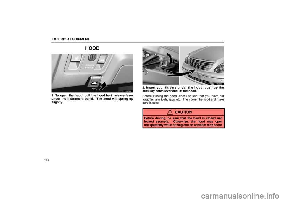 LEXUS LS430 2005  Owners Manual EXTERIOR EQUIPMENT
142
HOOD
15L089
1. To open the hood, pull the hood lock release lever
under the instrument panel.  The hood will spring up
slightly.
15L097
2. Insert your fingers under the hood, pu