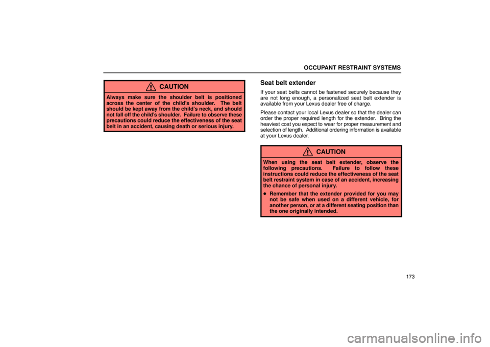 LEXUS LS430 2005  Owners Manual OCCUPANT RESTRAINT SYSTEMS
173
CAUTION
Always make sure the shoulder belt is positioned
across the center of the child’s shoulder.  The belt
should be kept away from the child’s neck, and should
n