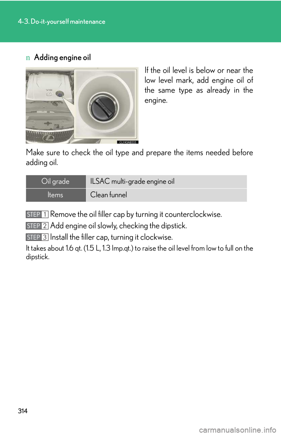 LEXUS IS250 2016 Owners Manual 314
4-3. Do-it-yourself maintenance
nAdding engine oil
If the oil level is below or near the
low level mark, add engine oil of
the same type as already in the
engine.
Make sure to check the oil type a LEXUS IS250 2016 Owners Manual 314
4-3. Do-it-yourself maintenance
nAdding engine oil
If the oil level is below or near the
low level mark, add engine oil of
the same type as already in the
engine.
Make sure to check the oil type a