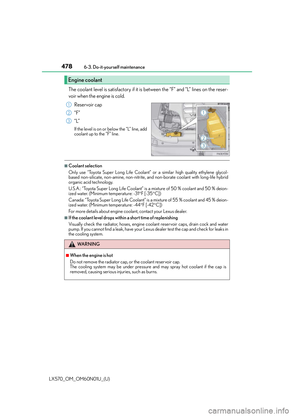 LEXUS LX570 2016 Owners Manual 478
LX570_OM_OM60N01U_(U) 6-3. Do-it-yourself maintenance
The coolant level is satisfactory if it is between the “F” and “L” lines on the reser-
voir when the engine is cold.
Reservoir cap
LEXUS LX570 2016 Owners Manual 478
LX570_OM_OM60N01U_(U) 6-3. Do-it-yourself maintenance
The coolant level is satisfactory if it is between the “F” and “L” lines on the reser-
voir when the engine is cold.
Reservoir cap