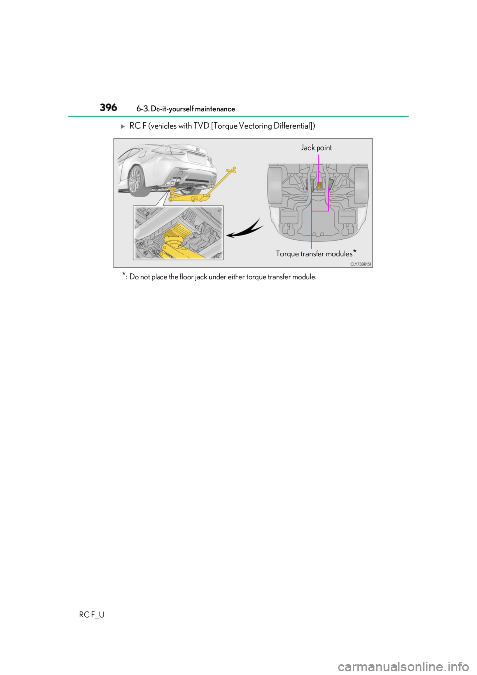 LEXUS RCF 2019  Owners Manual 396 6-3. Do-it-yourself maintenance
RC F_U 
RC F (vehicles with TVD [Torque Vectoring Differential])
* : Do not place the floor jack under either torque transfer module. Torque transfer modules
* J