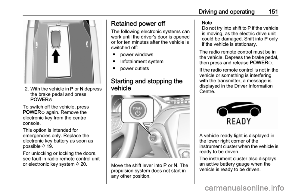 OPEL AMPERA E 2017.5  Owners Manual Driving and operating151
2.With the vehicle in  P or  N depress
the brake pedal and press
POWER m.
To switch off the vehicle, press
POWER m again. Remove the
electronic key from the centre
console.
Th