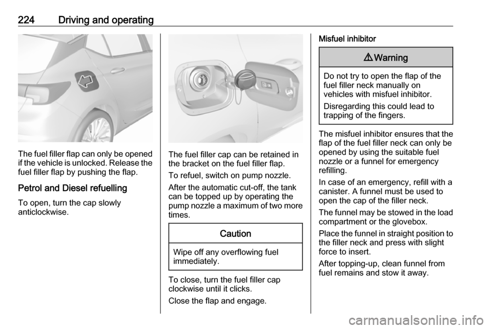 OPEL ASTRA K 2018.75 Owners Manual 224Driving and operating
The fuel filler flap can only be opened
if the vehicle is unlocked. Release the
fuel filler flap by pushing the flap.
Petrol and Diesel refuelling To open, turn the cap slowly OPEL ASTRA K 2018.75 Owners Manual 224Driving and operating
The fuel filler flap can only be opened
if the vehicle is unlocked. Release the
fuel filler flap by pushing the flap.
Petrol and Diesel refuelling To open, turn the cap slowly