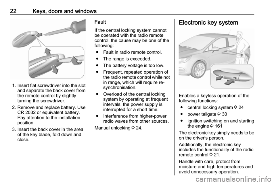 OPEL ASTRA K 2018.75 Owners Guide 22Keys, doors and windows
1.Insert flat screwdriver into the slot
and separate the back cover from the remote control by slightly
turning the screwdriver.
2. Remove and replace battery. Use
CR 2032 or