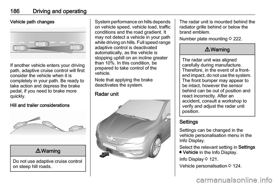 OPEL ASTRA K 2020  Owners Manual 186Driving and operatingVehicle path changes
If another vehicle enters your driving
path, adaptive cruise control will first
consider the vehicle when it is
completely in your path. Be ready to
take a