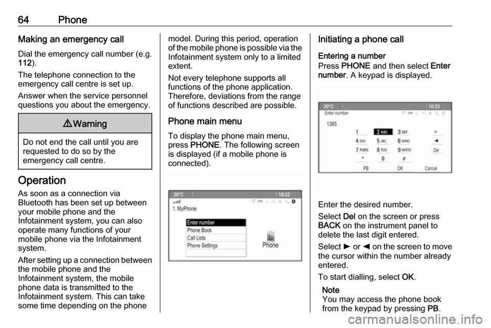 OPEL CASCADA 2017.5  Infotainment system 64PhoneMaking an emergency call
Dial the emergency call number (e.g.
112 ).
The telephone connection to the
emergency call centre is set up.
Answer when the service personnel
questions you about the e