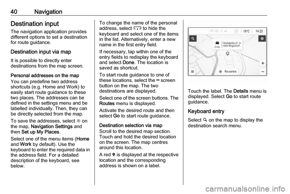 OPEL CORSA E 2017.5 Infotainment system 40NavigationDestination input
The navigation application provides
different options to set a destination
for route guidance.
Destination input via map
It is possible to directly enter
destinations fro OPEL CORSA E 2017.5 Infotainment system 40NavigationDestination input
The navigation application provides
different options to set a destination
for route guidance.
Destination input via map
It is possible to directly enter
destinations fro