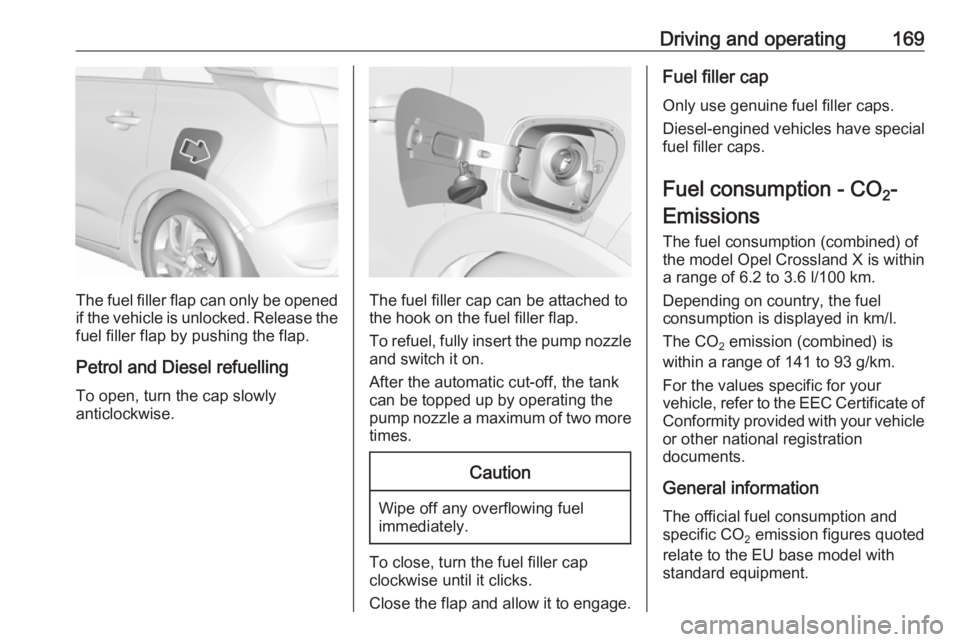 OPEL CROSSLAND X 2017.75  Manual user Driving and operating169
The fuel filler flap can only be opened
if the vehicle is unlocked. Release the
fuel filler flap by pushing the flap.
Petrol and Diesel refuelling To open, turn the cap slowly