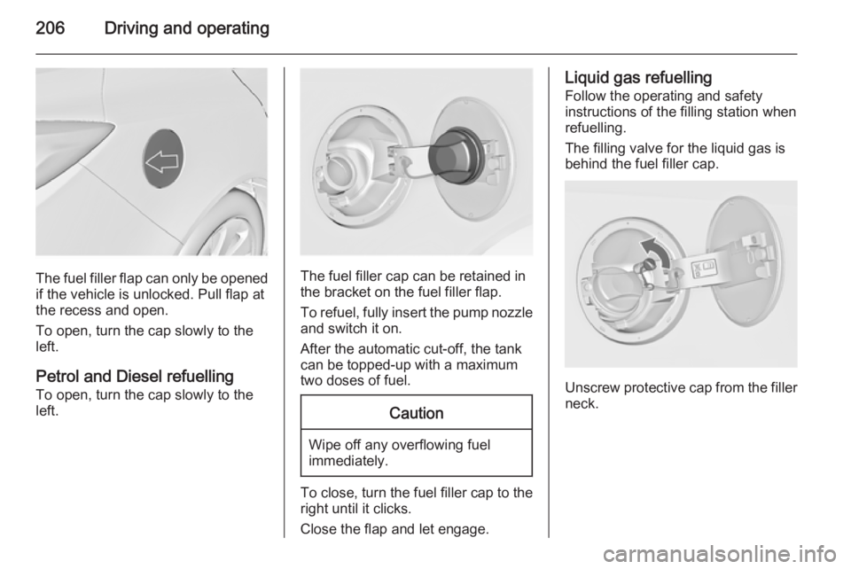 OPEL INSIGNIA 2014  Owners Manual 206Driving and operating
The fuel filler flap can only be opened
if the vehicle is unlocked. Pull flap at
the recess and open.
To open, turn the cap slowly to the
left.
Petrol and Diesel refuelling To