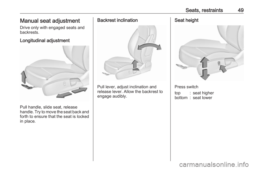 OPEL INSIGNIA 2017  Owners Manual Seats, restraints49Manual seat adjustment
Drive only with engaged seats and
backrests.
Longitudinal adjustment
Pull handle, slide seat, release
handle. Try to move the seat back and forth to ensure th