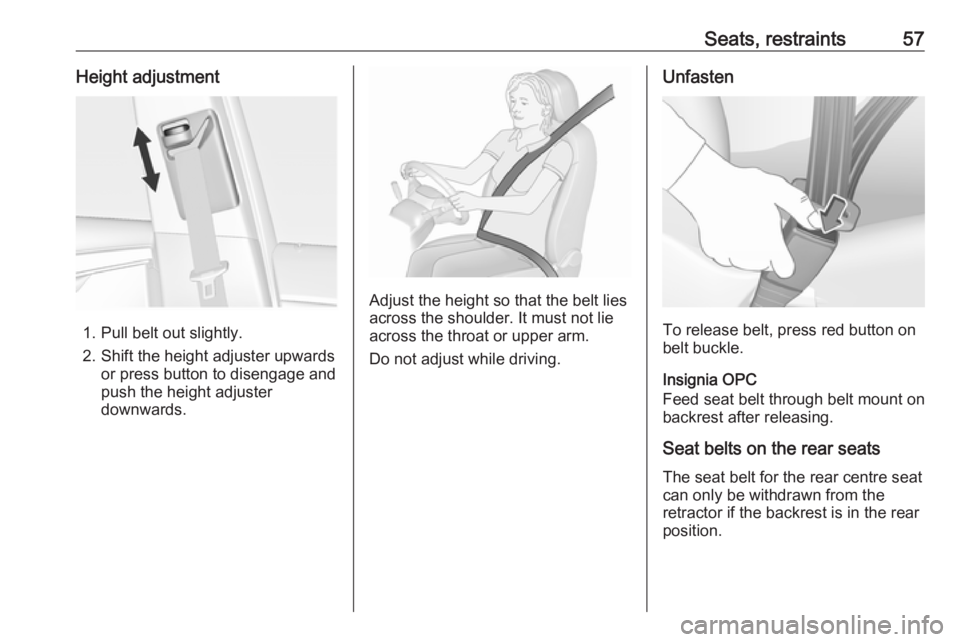 OPEL INSIGNIA 2017 Manual user Seats, restraints57Height adjustment
1. Pull belt out slightly.
2. Shift the height adjuster upwards or press button to disengage and
push the height adjuster
downwards.
Adjust the height so that the OPEL INSIGNIA 2017 Manual user Seats, restraints57Height adjustment
1. Pull belt out slightly.
2. Shift the height adjuster upwards or press button to disengage and
push the height adjuster
downwards.
Adjust the height so that the