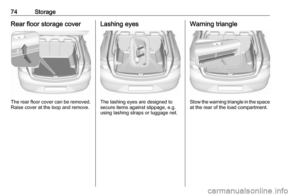 OPEL INSIGNIA BREAK 2017.5  Manual user 74StorageRear floor storage cover
The rear floor cover can be removed.
Raise cover at the loop and remove.
Lashing eyes
The lashing eyes are designed to
secure items against slippage, e.g.
using lashi