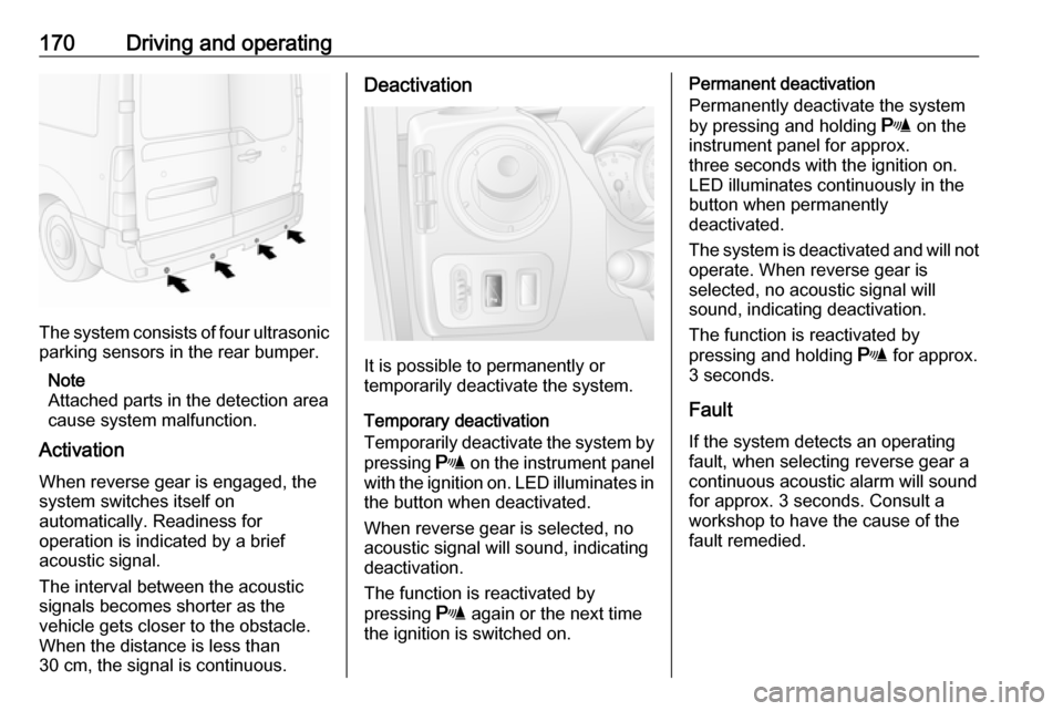 OPEL MOVANO_B 2018.5  Owners Manual 170Driving and operating
The system consists of four ultrasonicparking sensors in the rear bumper.
Note
Attached parts in the detection area
cause system malfunction.
Activation
When reverse gear is e