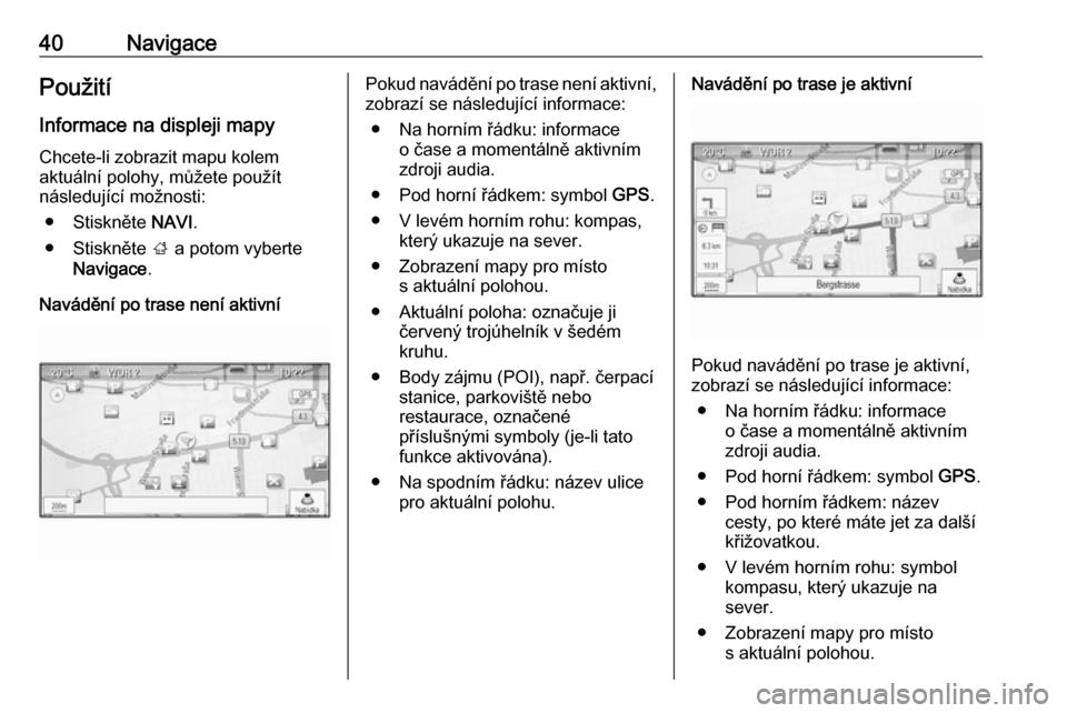 OPEL ASTRA J 2018  Příručka k informačnímu systému (in Czech) 40NavigacePoužitíInformace na displeji mapy Chcete-li zobrazit mapu kolem
aktuální polohy, můžete použít
následující možnosti:
● Stiskněte  NAVI.
● Stiskněte  ; a potom vyberte
Navig