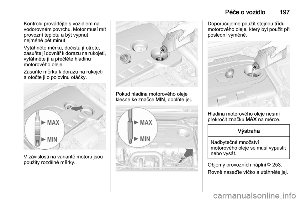 OPEL CASCADA 2017.5  Uživatelská příručka (in Czech) Péče o vozidlo197Kontrolu provádějte s vozidlem na
vodorovném povrchu. Motor musí mít
provozní teplotu a být vypnut
nejméně pět minut.
Vytáhněte měrku, dočista jí otřete,
zasuňte j�