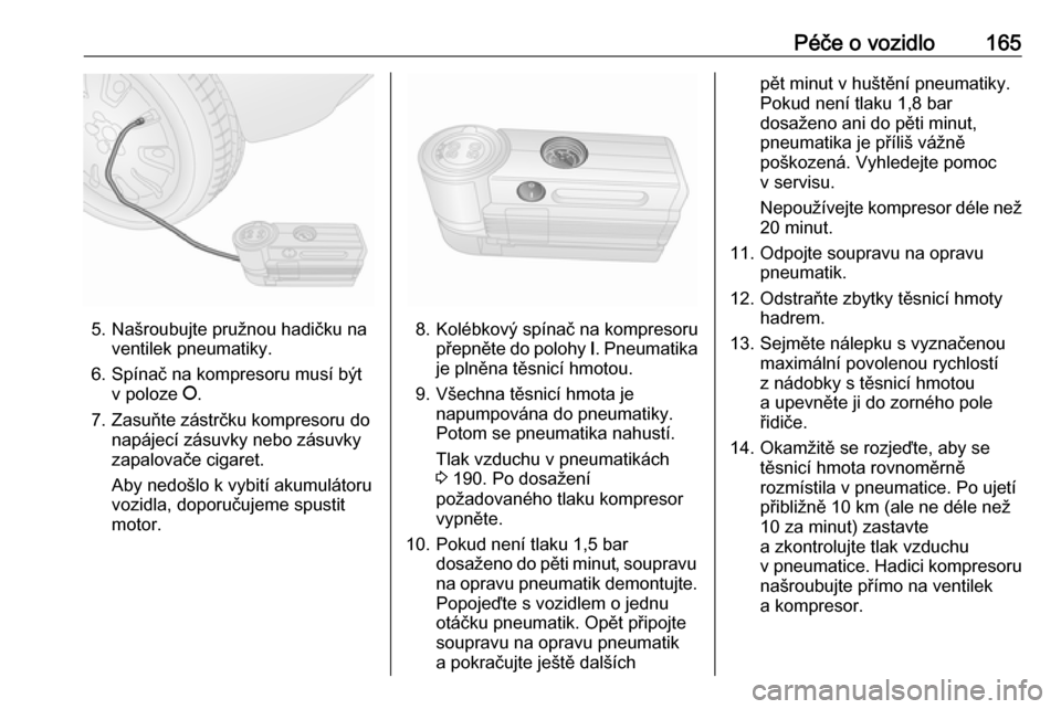 OPEL COMBO 2017  Uživatelská příručka (in Czech) Péče o vozidlo165
5. Našroubujte pružnou hadičku naventilek pneumatiky.
6. Spínač na kompresoru musí být v poloze  J.
7. Zasuňte zástrčku kompresoru do napájecí zásuvky nebo zásuvky
za OPEL COMBO 2017  Uživatelská příručka (in Czech) Péče o vozidlo165
5. Našroubujte pružnou hadičku naventilek pneumatiky.
6. Spínač na kompresoru musí být v poloze  J.
7. Zasuňte zástrčku kompresoru do napájecí zásuvky nebo zásuvky
za