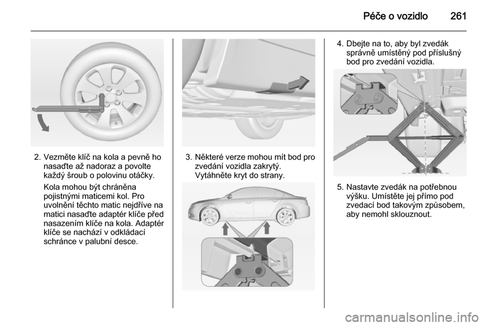 OPEL INSIGNIA 2015 Uživatelská příručka (in Czech) Péče o vozidlo261
2. Vezměte klíč na kola a pevně honasaďte až nadoraz a povolte
každý šroub o polovinu otáčky.
Kola mohou být chráněna
pojistnými maticemi kol. Pro
uvolnění těchto OPEL INSIGNIA 2015 Uživatelská příručka (in Czech) Péče o vozidlo261
2. Vezměte klíč na kola a pevně honasaďte až nadoraz a povolte
každý šroub o polovinu otáčky.
Kola mohou být chráněna
pojistnými maticemi kol. Pro
uvolnění těchto