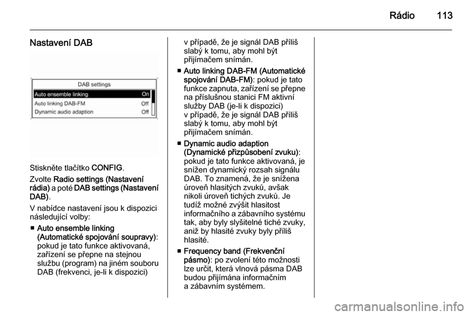 OPEL MERIVA 2015 Příručka k informačnímu systému (in Czech) Rádio113
Nastavení DAB
Stiskněte tlačítko CONFIG.
Zvolte Radio settings (Nastavení
rádia) a poté DAB settings (Nastavení
DAB) .
V nabídce nastavení jsou k dispozici
následující volby: OPEL MERIVA 2015 Příručka k informačnímu systému (in Czech) Rádio113
Nastavení DAB
Stiskněte tlačítko CONFIG.
Zvolte Radio settings (Nastavení
rádia) a poté DAB settings (Nastavení
DAB) .
V nabídce nastavení jsou k dispozici
následující volby: