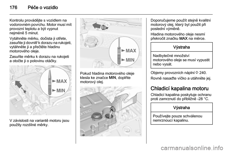 OPEL MERIVA 2015.5  Uživatelská příručka (in Czech) 176Péče o vozidlo
Kontrolu provádějte s vozidlem na
vodorovném povrchu. Motor musí mít
provozní teplotu a být vypnut
nejméně 5 minut.
Vytáhněte měrku, dočista ji otřete,
zasuňte ji do