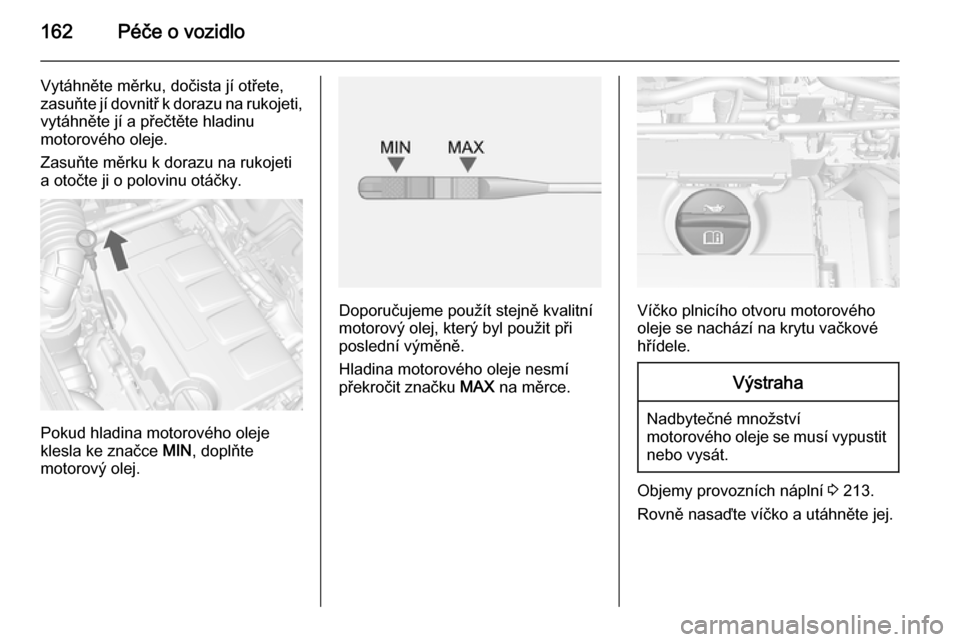 OPEL MOKKA 2014.5  Uživatelská příručka (in Czech) 162Péče o vozidlo
Vytáhněte měrku, dočista jí otřete,
zasuňte jí dovnitř k dorazu na rukojeti,
vytáhněte jí a přečtěte hladinu
motorového oleje.
Zasuňte měrku k dorazu na rukojeti 