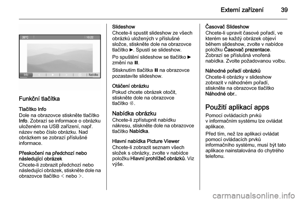 OPEL ZAFIRA C 2014.5  Příručka k informačnímu systému (in Czech) Externí zařízení39
Funkční tlačítkaTlačítko Info
Dole na obrazovce stiskněte tlačítko
Info . Zobrazí se informace o obrázku
uloženém na USB zařízení, např.
název nebo číslo obr