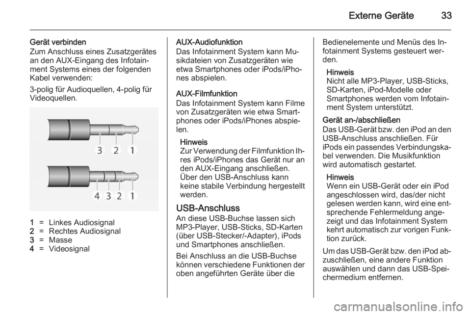 OPEL ADAM 2014 Infotainment-Handbuch (in German) Externe Geräte33
Gerät verbinden
Zum Anschluss eines Zusatzgerätes
an den AUX-Eingang des Infotain‐
ment Systems eines der folgenden
Kabel verwenden:
3-polig für Audioquellen, 4-polig für
Video OPEL ADAM 2014 Infotainment-Handbuch (in German) Externe Geräte33
Gerät verbinden
Zum Anschluss eines Zusatzgerätes
an den AUX-Eingang des Infotain‐
ment Systems eines der folgenden
Kabel verwenden:
3-polig für Audioquellen, 4-polig für
Video