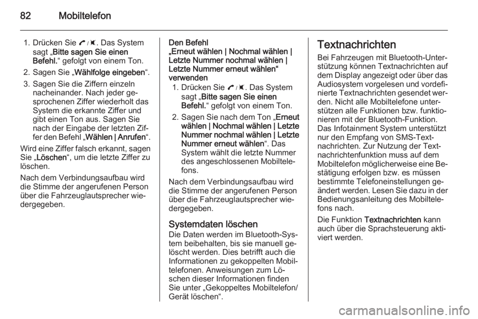OPEL AMPERA 2014 Infotainment-Handbuch (in German) 82Mobiltelefon
1. Drücken Sie :. Das System
sagt „ Bitte sagen Sie einen
Befehl. “ gefolgt von einem Ton.
2. Sagen Sie „ Wählfolge eingeben “.
3. Sagen Sie die Ziffern einzeln nacheinander. OPEL AMPERA 2014 Infotainment-Handbuch (in German) 82Mobiltelefon
1. Drücken Sie :. Das System
sagt „ Bitte sagen Sie einen
Befehl. “ gefolgt von einem Ton.
2. Sagen Sie „ Wählfolge eingeben “.
3. Sagen Sie die Ziffern einzeln nacheinander.