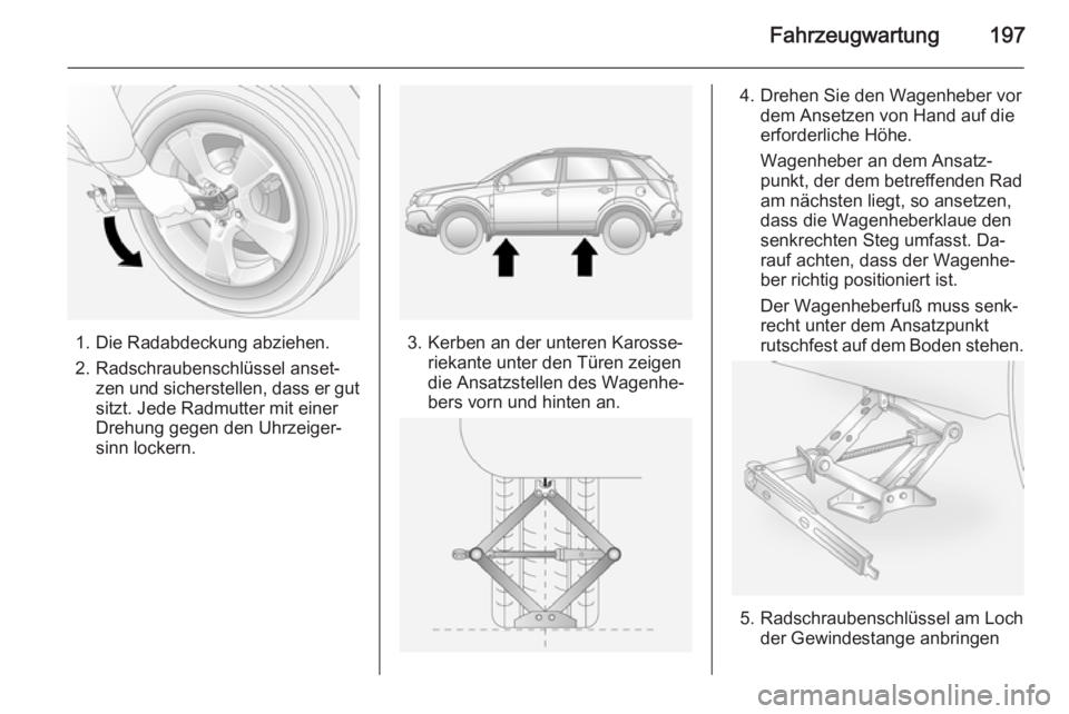OPEL ANTARA 2015 Betriebsanleitung (in German) Fahrzeugwartung197
1. Die Radabdeckung abziehen.
2. Radschraubenschlüssel anset‐ zen und sicherstellen, dass er gut
sitzt. Jede Radmutter mit einer
Drehung gegen den Uhrzeiger‐
sinn lockern.3. Ke OPEL ANTARA 2015 Betriebsanleitung (in German) Fahrzeugwartung197
1. Die Radabdeckung abziehen.
2. Radschraubenschlüssel anset‐ zen und sicherstellen, dass er gut
sitzt. Jede Radmutter mit einer
Drehung gegen den Uhrzeiger‐
sinn lockern.3. Ke