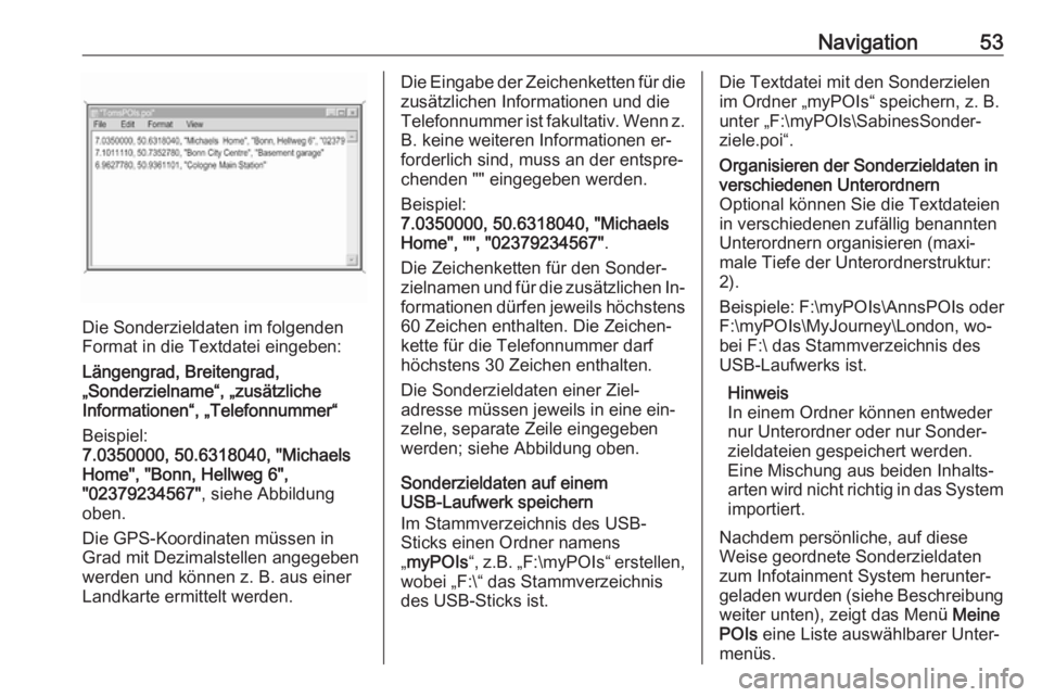 OPEL ASTRA K 2016.5 Infotainment-Handbuch (in German) Navigation53
Die Sonderzieldaten im folgenden
Format in die Textdatei eingeben:
Längengrad, Breitengrad,
„Sonderzielname“, „zusätzliche
Informationen“, „Telefonnummer“
Beispiel:
7.035000 OPEL ASTRA K 2016.5 Infotainment-Handbuch (in German) Navigation53
Die Sonderzieldaten im folgenden
Format in die Textdatei eingeben:
Längengrad, Breitengrad,
„Sonderzielname“, „zusätzliche
Informationen“, „Telefonnummer“
Beispiel:
7.035000