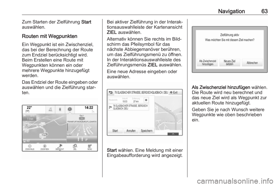 OPEL ASTRA K 2017.5 Infotainment-Handbuch (in German) Navigation63Zum Starten der Zielführung Start
auswählen.
Routen mit Wegpunkten Ein Wegpunkt ist ein Zwischenziel,
das bei der Berechnung der Route zum Endziel berücksichtigt wird.
Beim Erstellen ei OPEL ASTRA K 2017.5 Infotainment-Handbuch (in German) Navigation63Zum Starten der Zielführung Start
auswählen.
Routen mit Wegpunkten Ein Wegpunkt ist ein Zwischenziel,
das bei der Berechnung der Route zum Endziel berücksichtigt wird.
Beim Erstellen ei