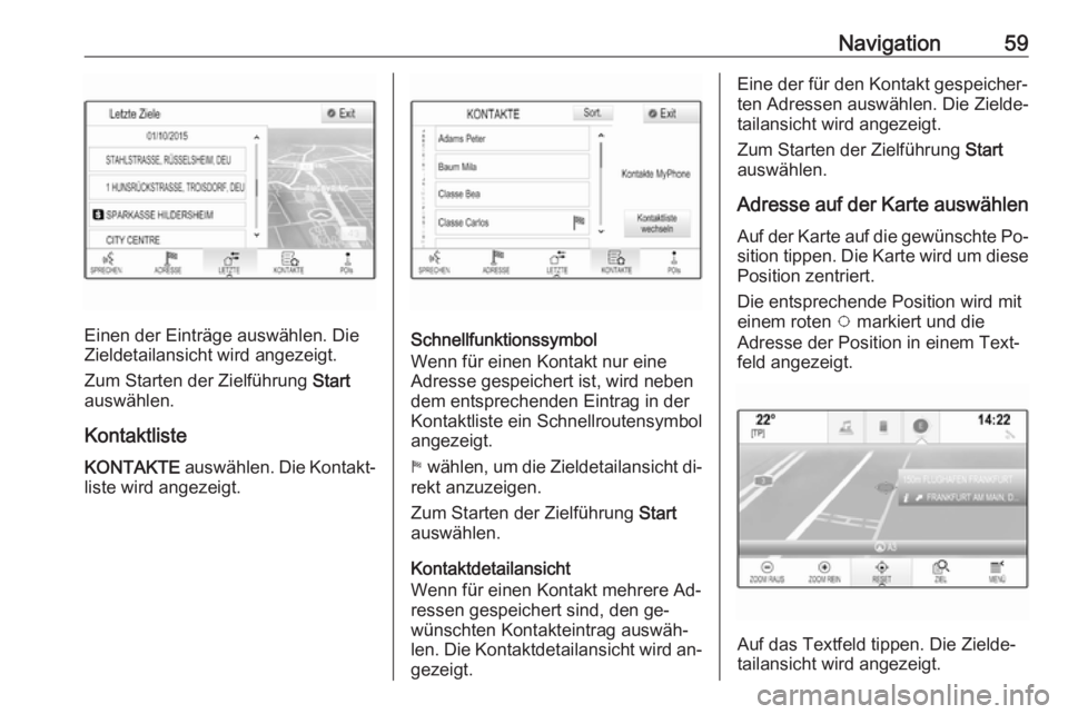 OPEL INSIGNIA 2016.5 Infotainment-Handbuch (in German) Navigation59
Einen der Einträge auswählen. Die
Zieldetailansicht wird angezeigt.
Zum Starten der Zielführung Start
auswählen.
Kontaktliste
KONTAKTE auswählen. Die Kontakt‐
liste wird angezeig OPEL INSIGNIA 2016.5 Infotainment-Handbuch (in German) Navigation59
Einen der Einträge auswählen. Die
Zieldetailansicht wird angezeigt.
Zum Starten der Zielführung Start
auswählen.
Kontaktliste
KONTAKTE auswählen. Die Kontakt‐
liste wird angezeig