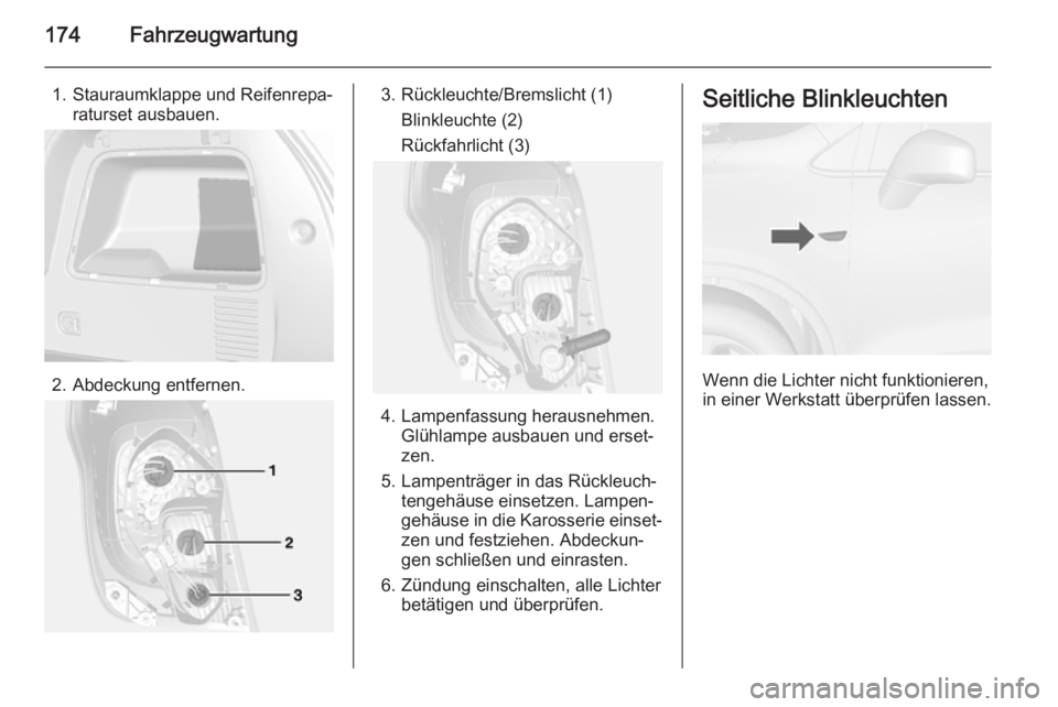 OPEL MOKKA 2014  Betriebsanleitung (in German) 174Fahrzeugwartung
1. Stauraumklappe und Reifenrepa‐raturset ausbauen.
2. Abdeckung entfernen.
3. Rückleuchte/Bremslicht (1)
Blinkleuchte (2)
Rückfahrlicht (3)
4. Lampenfassung herausnehmen. Glüh