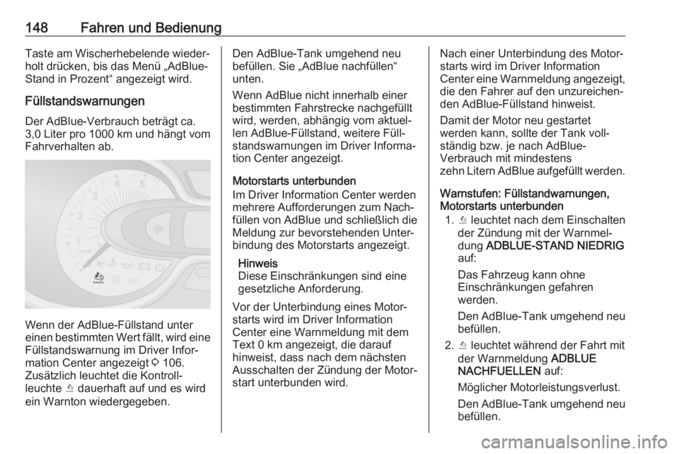 OPEL VIVARO B 2017.5  Betriebsanleitung (in German) 148Fahren und BedienungTaste am Wischerhebelende wieder‐
holt drücken, bis das Menü „AdBlue-
Stand in Prozent“ angezeigt wird.
Füllstandswarnungen
Der AdBlue-Verbrauch beträgt ca.
3,0 Liter 