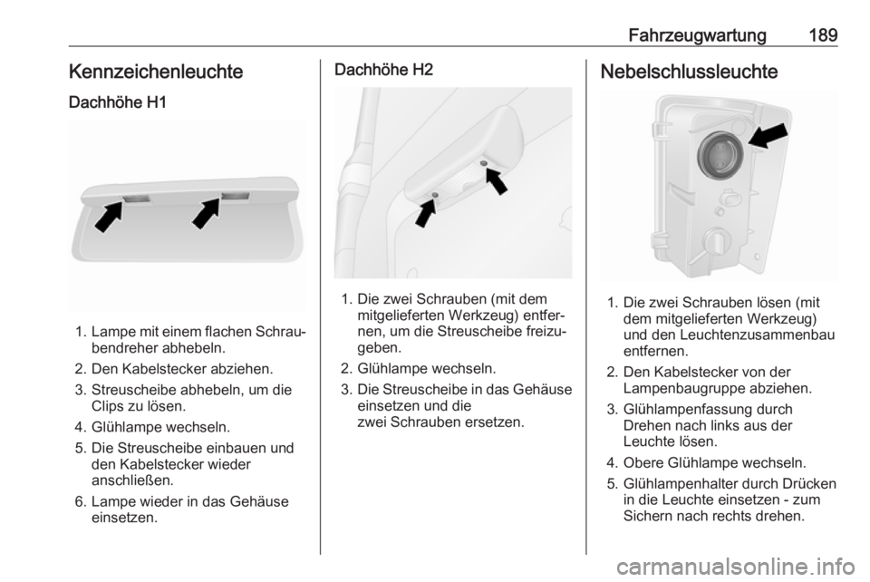 OPEL VIVARO B 2018.5 Betriebsanleitung (in German) Fahrzeugwartung189Kennzeichenleuchte
Dachhöhe H1
1. Lampe mit einem flachen Schrau‐
bendreher abhebeln.
2. Den Kabelstecker abziehen.
3. Streuscheibe abhebeln, um die Clips zu lösen.
4. Glühlampe OPEL VIVARO B 2018.5 Betriebsanleitung (in German) Fahrzeugwartung189Kennzeichenleuchte
Dachhöhe H1
1. Lampe mit einem flachen Schrau‐
bendreher abhebeln.
2. Den Kabelstecker abziehen.
3. Streuscheibe abhebeln, um die Clips zu lösen.
4. Glühlampe