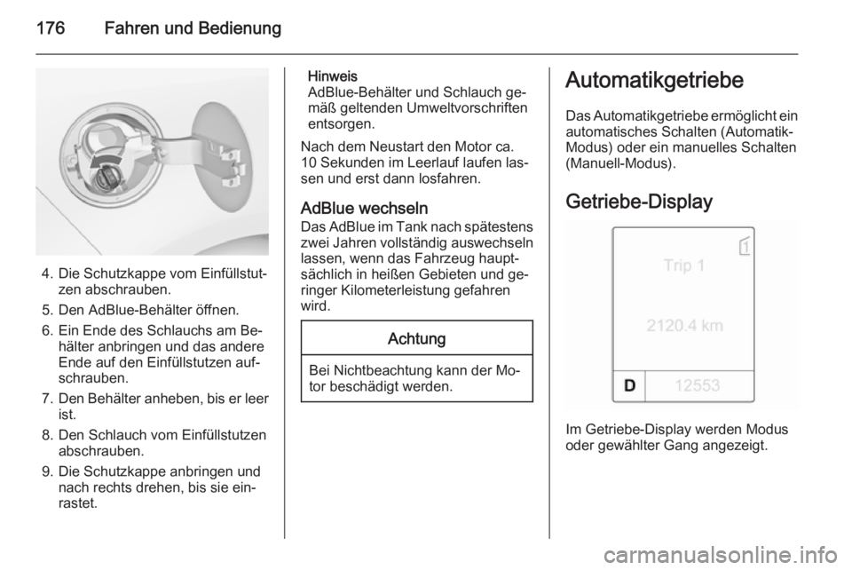 OPEL ZAFIRA C 2014  Betriebsanleitung (in German) 176Fahren und Bedienung
4. Die Schutzkappe vom Einfüllstut‐zen abschrauben.
5. Den AdBlue-Behälter öffnen.
6. Ein Ende des Schlauchs am Be‐ hälter anbringen und das andere
Ende auf den Einfül