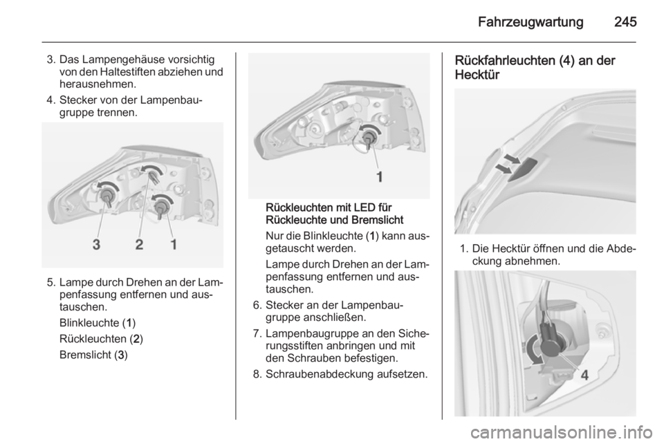 OPEL ZAFIRA C 2015 Betriebsanleitung (in German) Fahrzeugwartung245
3. Das Lampengehäuse vorsichtigvon den Haltestiften abziehen undherausnehmen.
4. Stecker von der Lampenbau‐ gruppe trennen.
5. Lampe durch Drehen an der Lam‐
penfassung entfern OPEL ZAFIRA C 2015 Betriebsanleitung (in German) Fahrzeugwartung245
3. Das Lampengehäuse vorsichtigvon den Haltestiften abziehen undherausnehmen.
4. Stecker von der Lampenbau‐ gruppe trennen.
5. Lampe durch Drehen an der Lam‐
penfassung entfern
