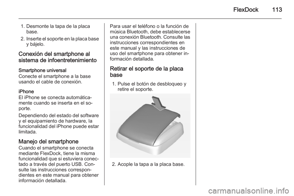 OPEL ADAM 2015 Manual de infoentretenimiento (in Spanish) FlexDock113
1. Desmonte la tapa de la placabase.
2. Inserte el soporte en la placa base
y bájelo.
Conexión del smartphone al sistema de infoentretenimiento
Smartphone universal
Conecte el smartphone OPEL ADAM 2015 Manual de infoentretenimiento (in Spanish) FlexDock113
1. Desmonte la tapa de la placabase.
2. Inserte el soporte en la placa base
y bájelo.
Conexión del smartphone al sistema de infoentretenimiento
Smartphone universal
Conecte el smartphone